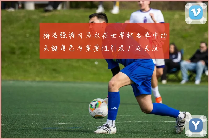 梅洛强调内马尔在世界杯名单中的关键角色与重要性引发广泛关注