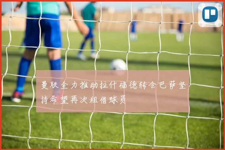 曼联全力推动拉什福德转会巴萨坚持希望再次租借球员