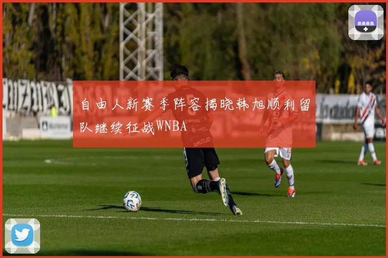 自由人新赛季阵容揭晓韩旭顺利留队继续征战WNBA