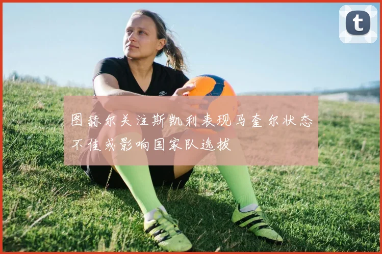 图赫尔关注斯凯利表现马奎尔状态不佳或影响国家队选拔
