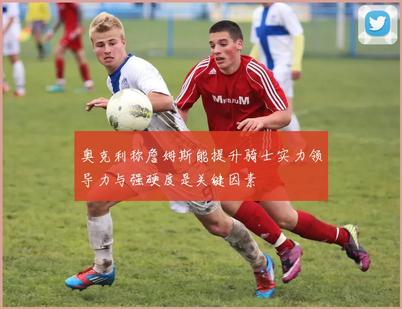 奥克利称詹姆斯能提升骑士实力领导力与强硬度是关键因素