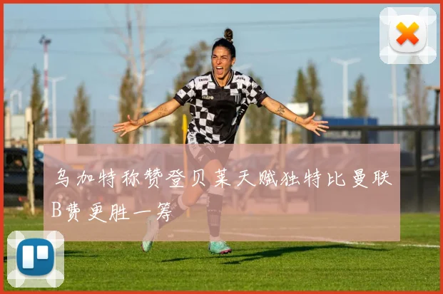 乌加特称赞登贝莱天赋独特比曼联B费更胜一筹