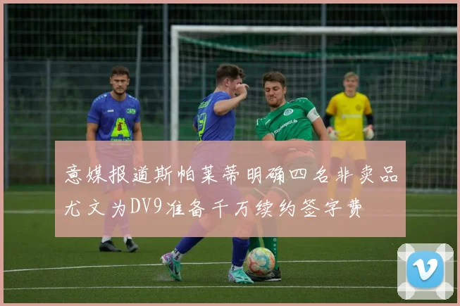 意媒报道斯帕莱蒂明确四名非卖品尤文为DV9准备千万续约签字费