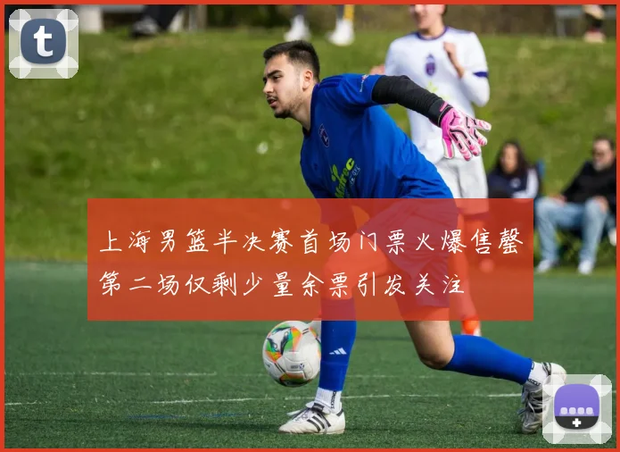 上海男篮半决赛首场门票火爆售罄第二场仅剩少量余票引发关注