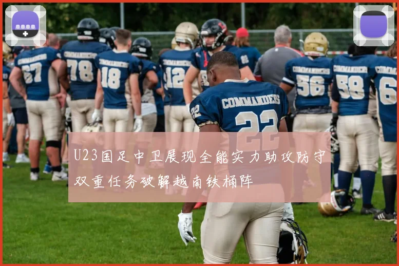 U23国足中卫展现全能实力助攻防守双重任务破解越南铁桶阵