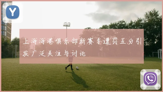 上海海港俱乐部新赛季遭罚五分引发广泛关注与讨论