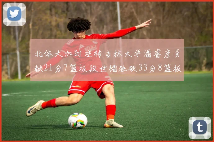 北体大加时逆转吉林大学潘睿彦贡献21分7篮板段世镭独砍33分8篮板表现抢眼