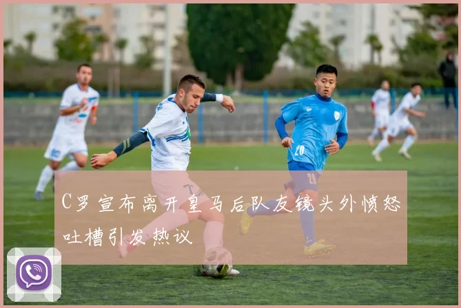 C罗宣布离开皇马后队友镜头外愤怒吐槽引发热议