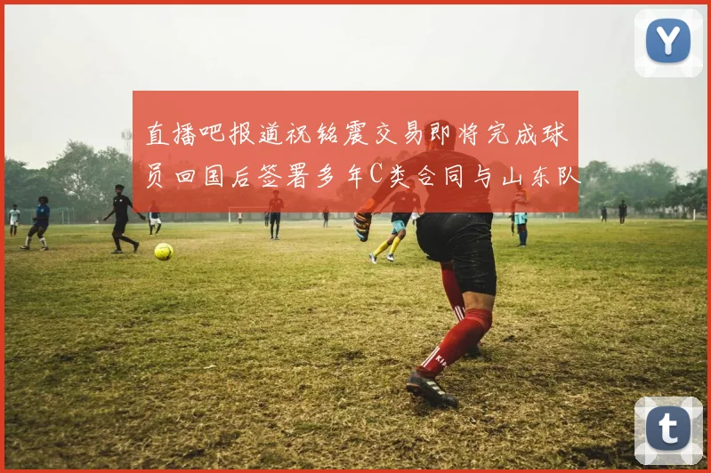 直播吧报道祝铭震交易即将完成球员回国后签署多年C类合同与山东队续约